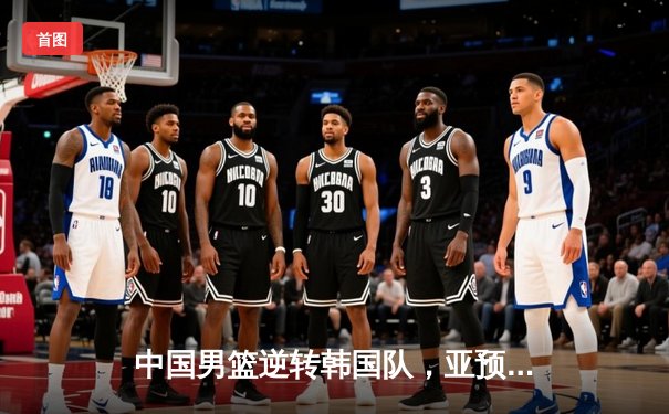 中国男篮逆转韩国队，亚预赛斩获关键胜利