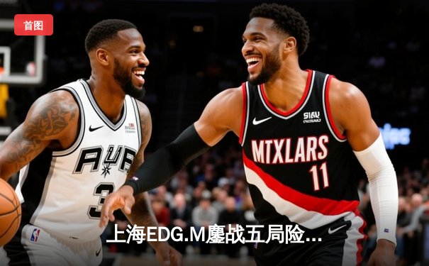 上海EDG.M鏖战五局险胜北京WB，花海澜关键抢龙锁定胜局