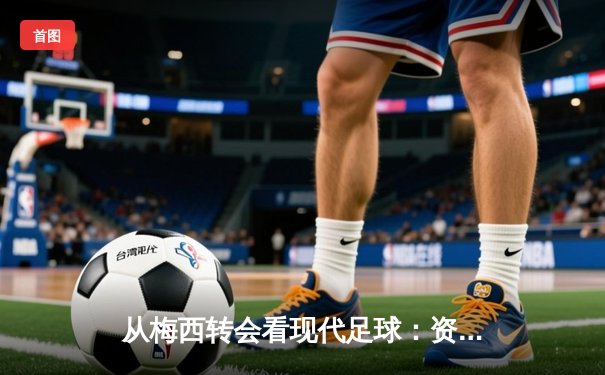 从梅西转会看现代足球：资本、数据与情怀的三重奏